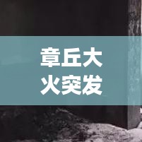 章丘大火突發(fā)，緊急救援行動迅速啟動，現(xiàn)場情況牽動人心