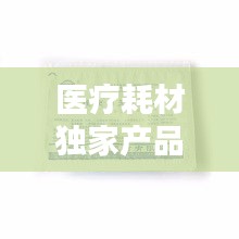 醫(yī)療耗材獨(dú)家產(chǎn)品，醫(yī)療耗材新品種 