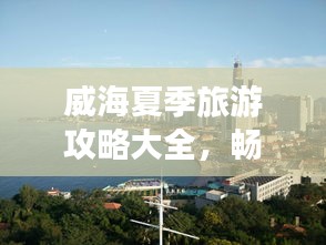 威海夏季旅游攻略大全，暢游海濱城市的最佳打開(kāi)方式！